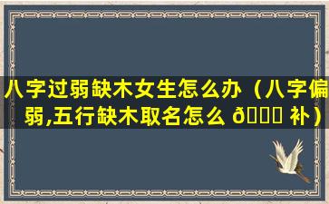 八字过弱缺木女生怎么办（八字偏弱,五行缺木取名怎么 🕊 补）